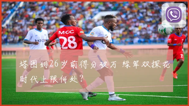 塔图姆26岁前得分破万 绿军双探花时代上限何处？