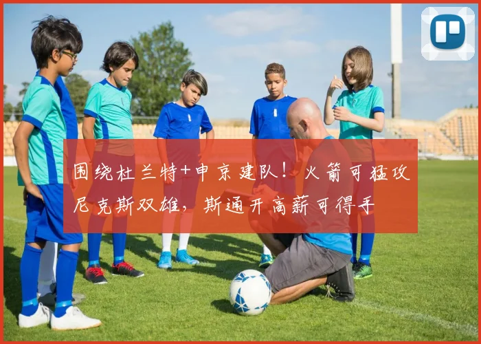 围绕杜兰特+申京建队！火箭可猛攻尼克斯双雄，斯通开高薪可得手