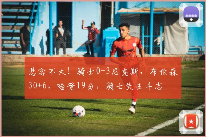 悬念不大！骑士0-3尼克斯，布伦森30+6，哈登19分，骑士失去斗志