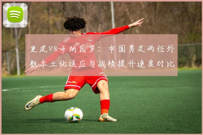 里皮vs卡纳瓦罗:中国男足两任外教本土化适应与战绩提升速度对比